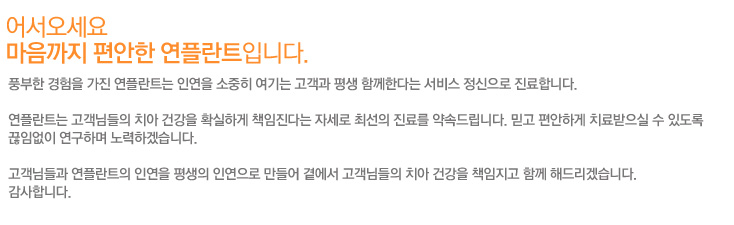 어서오세요
마음까지 편안한 연플란트입니다.
풍부한 경험을 가진 연플란트는 인연을 소중히 여기는 고객과 평생 함께한다는 서비스 정신으로 진료합니다.

연플란트는 고객님들의 치아 건강을 확실하게 책임진다는 자세로 최선의 진료를 약속드립니다. 믿고 편안하게 치료받으실 수 있도록
끊임없이 연구하며 노력하겠습니다.

고객님들과 연플란트의 인연을 평생의 인연으로 만들어 곁에서 고객님들의 치아 건강을 책임지고 함께 해드리겠습니다.
감사합니다.