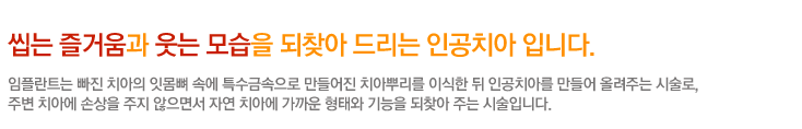 씹는 즐거움과 웃는 모습을 되찾아 드리는 인공치아 입니다.
	 임플란트는 빠진 치아의 잇몸뼈 속에 특수금속으로 만들어진 치아뿌리를 이식한 뒤 인공치아를 만들어 올려주는 시술로,
주변 치아에 손상을 주지 않으면서 자연 치아에 가까운 형태와 기능을 되찾아 주는 시술입니다.