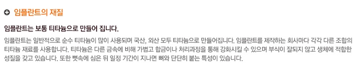 임플란트의 재질
	 임플란트는 보통 티타늄으로 만들어 집니다.
임플란트는 일반적으로 순수 티타늄이 많이 사용되며 국산, 외산 모두 티타늄으로 만들어집니다. 임플란트를 제작하는 회사마다 각각 다른 조합의 
티타늄 재료를 사용합니다. 티타늄은 다른 금속에 비해 가볍고 합금이나 처리과정을 통해 강화시킬 수 있으며 부식이 잘되지 않고 생체에 적합한 
성질을 갖고 있습니다. 또한 뼛속에 심은 뒤 일정 기간이 지나면 뼈와 단단히 붙는 특성이 있습니다.