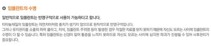 임플란트의 수명
	 일반적으로 임플란트는 반영구적으로 사용이 가능하다고 합니다.
티타늄재질의 임플란트는 자연치아처럼 충치가 생기지 않으므로 원칙적으로 반영구적입니다.
그러나 유지관리를 소홀히 하여 플라그,치석,임플란트 주위염 등이 발생한 경우 적절한 치료를 받지 못하기 때문에 자신도 모르는 사이에 임플란트의
수명이 다할 수 있습니다. 특히 임플란트는 신경이 없어 통증을 느끼지 못하므로 자신이 모르는 사이에심각한 파괴가 진행될 수 있어 사후관리가 
중요합니다.