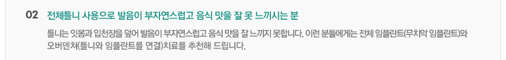 02.전체틀니 사용으로 발음이 부자연스럽고 음식 맛을 잘 못 느끼시는 분
틀니는 잇몸과 입천장을 덮어 발음이 부자연스럽고 음식 맛을 잘 느끼지 못합니다. 이런 분들에게는 전체 임플란트(무치악 임플란트)와
오버덴처(틀니와 임플란트를 연결)치료를 추천해 드립니다.