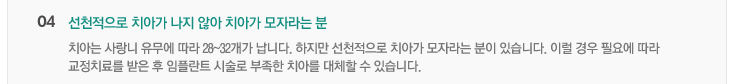 04.선천적으로 치아가 나지 않아 치아가 모자라는 분
치아는 사랑니 유무에 따라 28~32개가 납니다. 하지만 선천적으로 치아가 모라자는 분이 있습니다. 이럴 경우 필요에 따라
교정치료를 맏은 후 임플란트 시술로 부족한 치아를 대체할 수 있습니다.