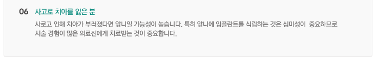 06. 사고로 치아를 잃은 분
사로고 인해 치아가 부러졌다면 앞니일 가능성이 높습니다. 특히 앞니에 임플란트를 식립하는 것은 심미성이  중요하므로 
시술 경험이 많은 의료진에게 치료받는 것이 중요합니다.