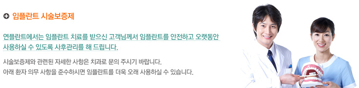 임플란트 시술보증제
연플란트에서는 임플란트 치료를 받으신 고객님께서 임플란트를 안전하고 오랫동안 
사용하실 수 있도록 사후관리를 해 드립니다.
시술보증제와 관련된 자세한 사항은 치과로 문의 주시기 바랍니다.
아래 환자 의무 사항을 준수하시면 임플란트를 더욱 오래 사용하실 수 있습니다.