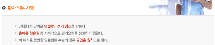 환자 의무 사항
6개월 1회 단위로 년 2회의 정기 검진을 받는다
임플란트 수술 부위 인접치의 정기검진도 포함된다
올바른 칫솔질 등 지속적으로 관리요령을 성실히 이행한다.
뼈 이식을 동반한 임플란트 수술의 경우 금연을 원칙으로 한다.