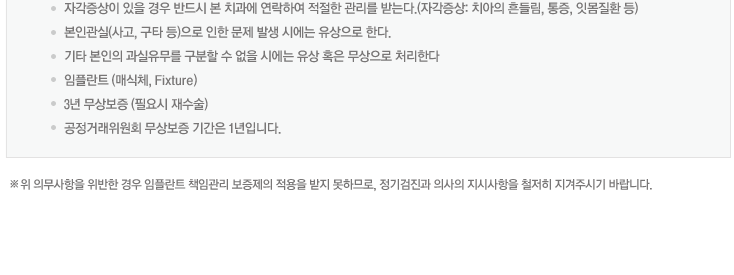 자각증상이 있을 경우 반드시 본 치과에 연락하여 적절한 관리를 받는다.(자각증상: 치아의 흔들림, 통증, 잇몸질환 등)
본인관실(사고, 구타 등)으로 인한 문제 발생 시에는 유상으로 한다.
기타 본인의 과실유무를 구분할 수 없을 시에는 유상 혹은 무상으로 처리한다 
※위 의무사항을 위반한 경우 임플란트 책임관리 보증제의 적용을 받지 못하므로, 정기검진과 의사의 지시사항을 철저히 지겨주시기 바랍니다.
