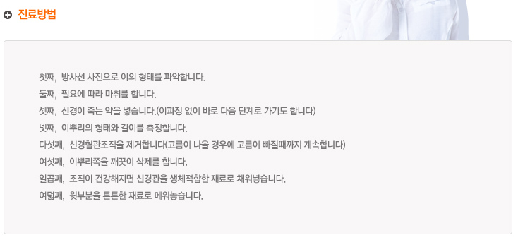 진료방법
첫째,  방사선 사진으로 이의 형태를 파악합니다.
둘째,  필요에 따라 마취를 합니다.
셋째,  신경이 죽는 약을 넣습니다.(이과정 없이 바로 다음 단계로 가기도 합니다)
넷째,  이뿌리의 형태와 길이를 측정합니다.
다섯째,  신경혈관조직을 제거합니다(고름이 나올 경우에 고름이 빠질때까지 계속합니다)
여섯째,  이뿌리쪽을 깨끗이 삭제를 합니다.
일곱째,  조직이 건강해지면 신경관을 생체적합한 재료로 채워넣습니다.
여덟째,  윗부분을 튼튼한 재료로 메워놓습니다.