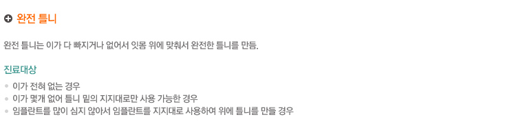 완전 틀니
완전 틀니는 이가 다 빠지거나 없어서 잇몸 위에 맞춰서 완전한 틀니를 만듬.

진료대상
    이가 전혀 없는 경우
    이가 몇개 없어 틀니 밑의 지지대로만 사용 가능한 경우
    임플란트를 많이 심지 않아서 임플란트를 지지대로 사용하여 위에 틀니를 만들 경우