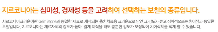 지르코니아는 심미성, 경제성 등을 고려하여 선택하는 보철의 종류입니다.
지르코니아크라운이란 Gem stone과 동일한 재료로 제작되는 충치치료용 크라운으로 당연 그강도가 높고 심미적으로는 치아색과 동일한 
보철입니다. 지르코니아는 재료자체의 강도가 높아  얇게 제작을 해도 충분한 강도가 보장되어 치아삭제를 적게 할 수 있습니다.