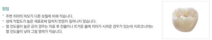 장점
.점주변 치아의 마모가 다른 보철에 비해 적습니다, 
.생체 적합도가 높은 재료로써 알러지 반응이 일어나지 않습니다.
.열 전도율이 높은 금의 경우는 치료 후 찬물이나 뜨거운 물에 치아가 시려운 경우가 있는데 지르코니아는 
.열 전도율이 낮아 그럴 염려가 적습니다.
