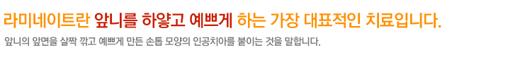 라미네이트란 앞니를 하얗고 예쁘게 하는 가장 대표적인 치료입니다.
앞니의 앞면을 살짝 깍고 예쁘게 만든 손톱 모양의 인공치아를 붙이는 것을 말합니다.