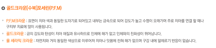 골드크라운[수북]포세린(P.M.F))
.PFM크라운 : 표면이 치아 색과 동일한 도자기로 되어있고 내부는 금속으로 되어 강도가 높고 수명이 오래가며 주로 치아를 연결 할 때나 
구치부 치료에 많이 사용됩니다.
.골드크라운 : 금의 강도와 탄성이 치아 재질과 유사하므로 인체에 해가 없고 인체와의 친화성이 뛰어납니다.
.올 세라믹 크라운 : 자연치와 거의 동일한 색상으로 이루어져 치아나 잇몸에 전혀 해가 없으며 구강 내에 알레르기 반응이 없습니다.