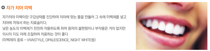 자가 치아 미백
자가치아 미백이란 구강상태를 진단하여 치아에 맞는 틀을 만들어 그 속에 미백제를 넣고 
치아에 끼워서 하는 치료술이다.
낮은 농도의 미백제가 천천히 작용하도록 하여환자의 불편함이나 부작용은 거의 없지만
의사의 지도 아래 환자 자신이 조절하여 치료하는 것이 좋다
(미백제의 종류 - Vivastyle, Opalescence, Night White등)