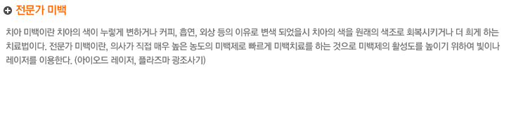 전문가 미백
치아 미백이란 치아의 색이 누렇게 변하거나 커피, 흡연, 외상 등의 이유로 변색 되었을시 치아의 색을 원래의 색조로 회복시키거나 더 희게 하는 
치료법이다. 전문가 미백이란, 의사가 직접 매우 높은 농도의 미백제로 빠르게 미백치료를 하는 것으로 미백제의 활성도를 높이기 위하여 빛이나 
레이저를 이용한다 (다이오드 레이저, 플라주마 광조사기)