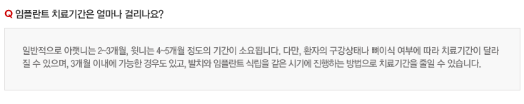 임플란트 치료기간은 얼마나 걸리나요?
일반적으로 아랫니는 2~3개월, 윗니는 4~5개월 정도의 기간이 소요됩니다. 다만, 환자의 구강상태나 뼈이식 여부에 따라 치료기간이 달라
질 수 있으며, 3개월 이내에 가능한 경우도 있고, 발치와 임플란트 식립을 같은 시기에 진행하는 방법으로 치료기간을 줄일 수 있습니다.