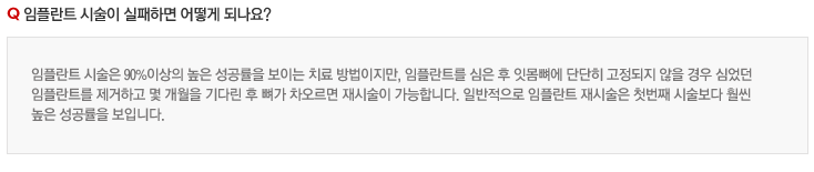 임플란트 시술이 실패하면 어떻게 되나요?
임플란트 시술은 90%이상의 높은 성공률을 보이는 치료 방법이지만, 임플란트를 심은 후 잇몸뼈에 단단히 고정되지 않을 경우 심었던 
임플란트를 제거하고 몇 개월을 기다린 후 뼈가 차오르면 재시술이 가능합니다. 일반적으로 임플란트 재시술은 첫번째 시술보다 훨씬 
높은 성공률을 보입니다.