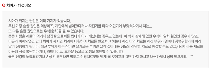 치아가 깨졌어요
치아가 깨지는 원인은 여러 가지가 있습니다.
우선 가장 흔한 원인은 외상이죠. 계단에서 넘어졌다거나 자전거를 타다 어딘가에 부딪혔다거나 하는...
또 다른 흔한 원인으로는 우식(충치)을 들 수 있습니다.
종종 사탕을 깨물어 먹거나 삼겹살 오돌뼈를 씹다가 이가 깨졌다는 경우도 있는데  이 역시 잠재해 있던 우식이 일차 원인인 경우가 많죠.
이유가 어찌되었건 간에 치아가 깨지면 치과에 내원하여 치료를 받으셔야 하는데 깨진 이의 치료는 깨진 부위가 얼마나 광범위한가에 따라 
달리 진행하게 됩니다. 깨진 부위가 아주 작다면 날카로운 부위만 살짝 갈아내는 정도의 간단한 치료로 해결할 수도 있고,레진이라는 재료를 
이용해 직접 복원한다거나, 라미네이트, 크라운 등으로 외형을 복원할 수 있습니다.
물론 신경이 노출되었거나 손상된 경우라면 별도로 신경치료부터 받게 될 것이고요. 고민하지 마시고 내원하셔서 상담 받으세요... ^^