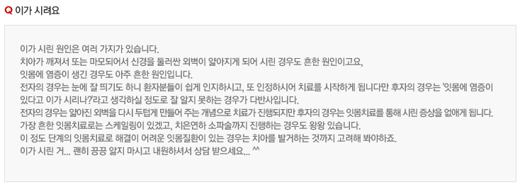 이가 시려요
이가 시린 원인은 여러 가지가 있습니다.
치아가 깨져서 또는 마모되어서 신경을 둘러싼 외벽이 얇아지게 되어 시린 경우도 흔한 원인이고요,
잇몸에 염증이 생긴 경우도 아주 흔한 원인입니다.
전자의 경우는 눈에 잘 띄기도 하니 환자분들이 쉽게 인지하시고, 또 인정하시어 치료를 시작하게 됩니다만 후자의 경우는 '잇몸에 염증이 
있다고 이가 시리나?'라고 생각하실 정도로 잘 알지 못하는 경우가 다반사입니다.
전자의 경우는 얇아진 외벽을 다시 두텁게 만들어 주는 개념으로 치료가 진행되지만 후자의 경우는 잇몸치료를 통해 시린 증상을 없애게 됩니다.
가장 흔한 잇몸치료로는 스케일링이 있겠고, 치은연하 소파술까지 진행하는 경우도 왕왕 있습니다.
이 정도 단계의 잇몸치료로 해결이 어려운 잇몸질환이 있는 경우는 치아를 발거하는 것까지 고려해 봐야하죠.
이가 시린 거... 괜히 끙끙 앓지 마시고 내원하셔서 상담 받으세요... ^^
