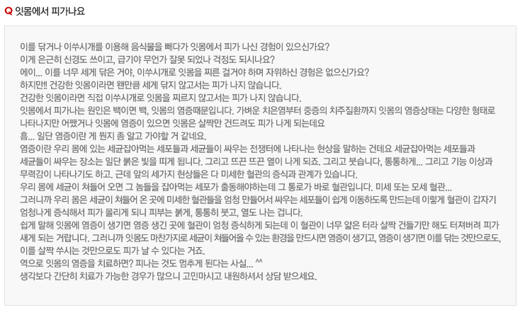 잇몸에서 피가나요
이를 닦거나 이쑤시개를 이용해 음식물을 빼다가 잇몸에서 피가 나신 경험이 있으신가요?
이게 은근히 신경도 쓰이고, 급기야 무언가 잘못 되었나 걱정도 되시나요?
에이... 이를 너무 세게 닦은 거야, 이쑤시개로 잇몸을 찌른 걸거야 하며 자위하신 경험은 없으신가요?
하지만!! 건강한 잇몸이라면 왠만큼 세게 닦지 않고서는 피가 나지 않습니다.
건강한 잇몸이라면 직접 이쑤시개로 잇몸을 찌르지 않고서는 피가 나지 않습니다.
잇몸에서 피가나는 원인은 백이면 백, 잇몸의 염증때문입니다. 가벼운 치은염부터 중증의 치주질환까지 잇몸의 염증상태는 다양한 형태로 
나타나지만 어쨌거나 잇몸에 염증이 있으면 잇몸은 살짝만 건드려도 피가 나게 되는데요
흠... 일단 염증이란 게 뭔지 좀 알고 가야할 거 같네요.
염증이란 우리 몸에 있는 세균잡아먹는 세포들과 세균들이 싸우는 전쟁터에 나타나는 현상을 말하는 건데요 세균잡아먹는 세포들과 
세균들이 싸우는 장소는 일단 붉은 빛을 띠게 됩니다. 그리고 뜨끈 뜨끈 열이 나게 되죠. 그리고 붓습니다, 통통하게... 그리고 기능 이상과 
무력감이 나타나기도 하고. 근데 앞의 세가지 현상들은 다 미세한 혈관의 증식과 관계가 있습니다.
우리 몸에 세균이 쳐들어 오면 그 놈들을 잡아먹는 세포가 출동해야하는데 그 통로가 바로 혈관입니다. 미세 또는 모세 혈관...
그러니까 우리 몸은 세균이 쳐들어 온 곳에 미세한 혈관들을 엄청 만들어서 싸우는 세포들이 쉽게 이동하도록 만드는데 이렇게 혈관이 갑자기 
엄청나게 증식해서 피가 몰리게 되니 피부는 붉게, 통통히 붓고, 열도 나는 겁니다.
쉽게 말해 잇몸에 염증이 생기면 염증 생긴 곳에 혈관이 엄청 증식하게 되는데 이 혈관이 너무 얇은 터라 살짝 건들기만 해도 터져버려 피가 
새게 되는 거랍니다. 그러니까 잇몸도 마찬가지로 세균이 쳐들어올 수 있는 환경을 만드시면 염증이 생기고, 염증이 생기면 이를 닦는 것만으로도,
이를 살짝 쑤시는 것만으로도 피가 날 수 있다는 거죠.
역으로 잇몸의 염증을 치료하면? 피나는 것도 멈추게 된다는 사실... ^^
생각보다 간단히 치료가 가능한 경우가 많으니 고민마시고 내원하셔서 상담 받으세요.