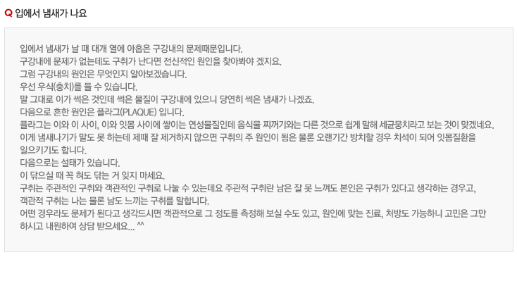 입에서 냄새가 나요
입에서 냄새가 날 때 대개 열에 아홉은 구강내의 문제때문입니다.
구강내에 문제가 없는데도 구취가 난다면 전신적인 원인을 찾아봐야 겠지요.
그럼 구강내의 원인은 무엇인지 알아보겠습니다.
우선 우식(충치)를 들 수 있습니다. 
말 그대로 이가 썩은 것인데 썩은 물질이 구강내에 있으니 당연히 썩은 냄새가 나겠죠.
다음으로 흔한 원인은 플라그(plaque) 입니다.
플라그는 이와 이 사이, 이와 잇몸 사이에 쌓이는 연성물질인데 음식물 찌꺼기와는 다른 것으로 쉽게 말해 세균뭉치라고 보는 것이 맞겠네요.
이게 냄새나기가 말도 못 하는데 제때 잘 제거하지 않으면 구취의 주 원인이 됨은 물론 오랜기간 방치할 경우 치석이 되어 잇몸질환을 
일으키기도 합니다.
다음으로는 설태가 있습니다.
이 닦으실 때 꼭 혀도 닦는 거 잊지 마세요.
구취는 주관적인 구취와 객관적인 구취로 나눌 수 있는데요 주관적 구취란 남은 잘 못 느껴도 본인은 구취가 있다고 생각하는 경우고,
객관적 구취는 나는 물론 남도 느끼는 구취를 말합니다.
어떤 경우라도 문제가 된다고 생각드시면 객관적으로 그 정도를 측정해 보실 수도 있고, 원인에 맞는 진료, 처방도 가능하니 고민은 그만 
하시고 내원하여 상담 받으세요... ^^