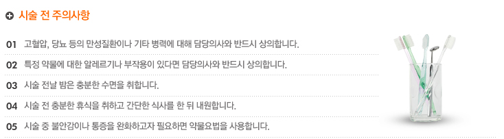 시술 전 주의사항
1.항고혈압, 당뇨 등의 만성질환이나 기타 병력에 대해 담당의사와 반드시 상의합니다.
2.특정 약물에 대한 알레르기나 부작용이 있다면 담당의사와 반드시 상의합니다.
3.시술 전날 밤은 충분한 수면을 취합니다.
4.시술 전 충분한 휴식을 취하고 간단한 식사를 한 뒤 내원합니다.
5.시술 중 불안감이나 통증을 완화하고자 필요하면 약물요법을 사용합니다.