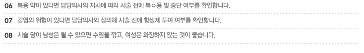 6.복용 약이 있다면 담당의사의 지시에 따라 시술 전에 복ㅇ용 및 중단 여부를 확인합니다.
7.감염의 위험이 있다면 담당의사와 상의해 시술 전에 항생제 투여 여부를 확인합니다.
8.시술 당이 남성은 될 수 있으면 수염을 깎고, 여성은 화장하지 않는 것이 좋습니다.)