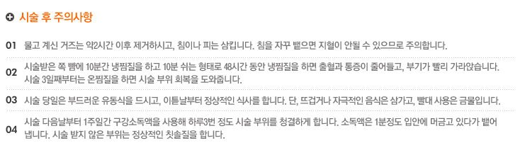 시술 후 주의사항
1.물고 계신 거즈는 약2시간 이후 제거하시고, 침이나 피는 삼킵니다. 침을 자꾸 뱉으면 지혈이 안될 수 있으므로 주의합니다.
2.시술받은 쪽 뺨에 10분간 냉찜질을 하고 10분 쉬는 형태로 48시간 동안 냉찜질을 하면 출혈과 통증이 줄어들고, 부기가 빨리 가라앉습니다. 
시술 3일째부터는 온찜질을 하면 시술 부위 회복을 도와줍니다.
3.시술 당일은 부드러운 유동식을 드시고, 이튿날부터 정상적인 식사를 합니다. 단, 뜨겁거나 자극적인 음식은 삼가고, 빨대 사용은 금물입니다.
4.시술 다음날부터 1주일간 구강소독액을 사용해 하루3번 정도 시술 부위를 청결하게 합니다. 소독액은 1분정도 입안에 머금고 있다가 뱉어
냅니다. 시술 받지 않은 부위는 정상적인 칫솔질을 합니다.