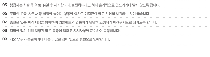 5.봉합사는 시술 후 약10-14일 후 제거합니다. 불편하더라도 혀나 손가락으로 건드리거나 빨지 않도록 합니다.
6.무리한 운동, 사우나 등 혈압을 높이는 행동을 삼가고 미지근한 물로 간단히 샤워하는 것이 좋습니다.
7.흡연은 잇몸 뼈의 재생을 방해하여 임플란트와 잇몸뼈가 단단히 고정되기 어려워지므로 삼가도록 합니다.
8.감염을 막기 위해 처방된 약은 통증이 없어도 지시사항을 준수하여 복용합니다.
9.시술 부위가 불편하거나 다른 궁금한 점이 있으면 병원으로 연락합니다.