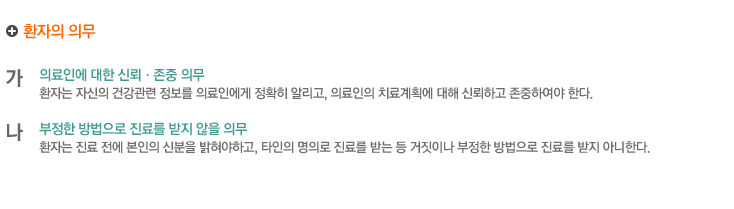 환자의 의무
가.의료인에 대한 신뢰·존중 의무
환자는 자신의 건강관련 정보를 의료인에게 정확히 알리고, 의료인의 치료계획에 대해 신뢰하고 존중하여야 한다.

나.부정한 방법으로 진료를 받지 않을 의무
환자는 진료 전에 본인의 신분을 밝혀야하고, 타인의 명의로 진료를 받는 등 거짓이나 부정한 방법으로 진료를 받지 아니한다.